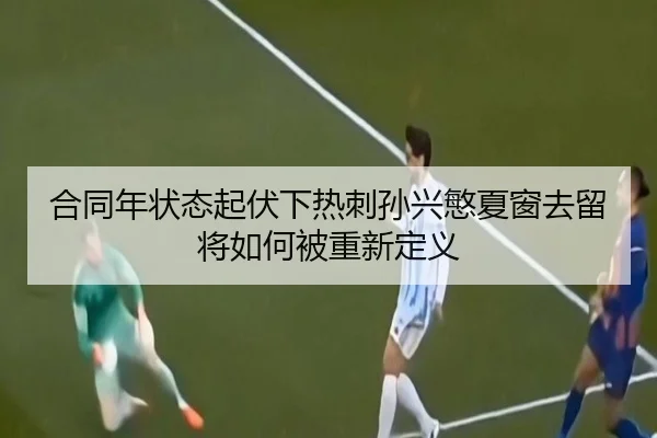 合同年状态起伏下热刺孙兴慜夏窗去留将如何被重新定义