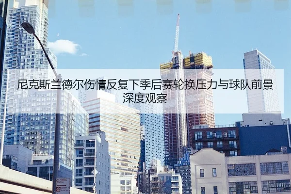 尼克斯兰德尔伤情反复下季后赛轮换压力与球队前景深度观察