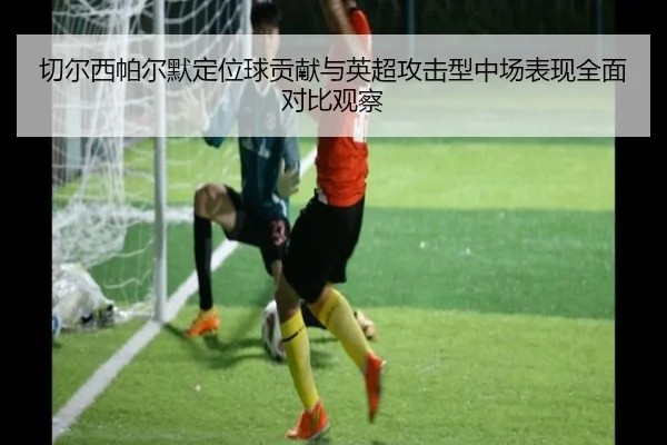 切尔西帕尔默定位球贡献与英超攻击型中场表现全面对比观察