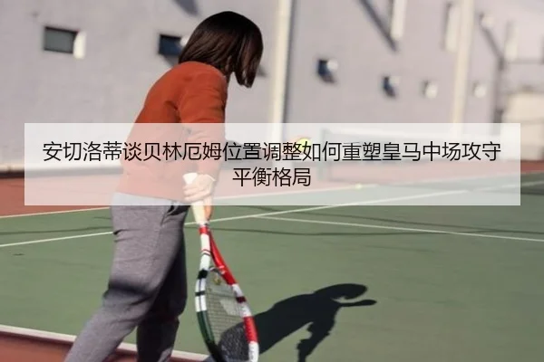 安切洛蒂谈贝林厄姆位置调整如何重塑皇马中场攻守平衡格局