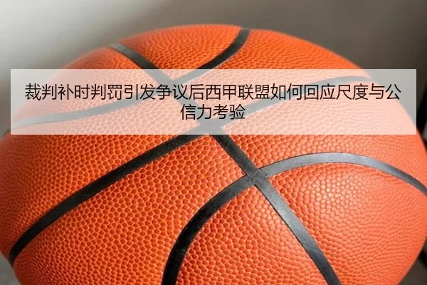 裁判补时判罚引发争议后西甲联盟如何回应尺度与公信力考验