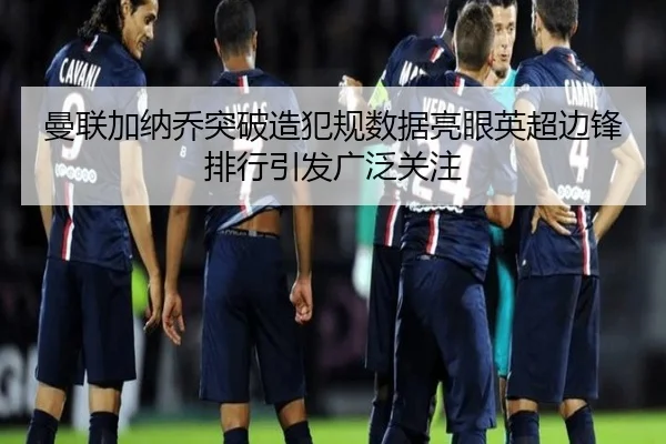 曼联加纳乔突破造犯规数据亮眼英超边锋排行引发广泛关注