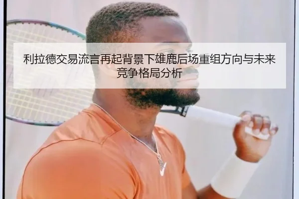 利拉德交易流言再起背景下雄鹿后场重组方向与未来竞争格局分析