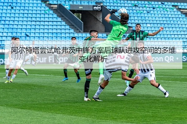 阿尔特塔尝试哈弗茨中锋方案后球队进攻空间的多维变化解析
