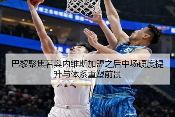 巴黎聚焦若奥内维斯加盟之后中场硬度提升与体系重塑前景