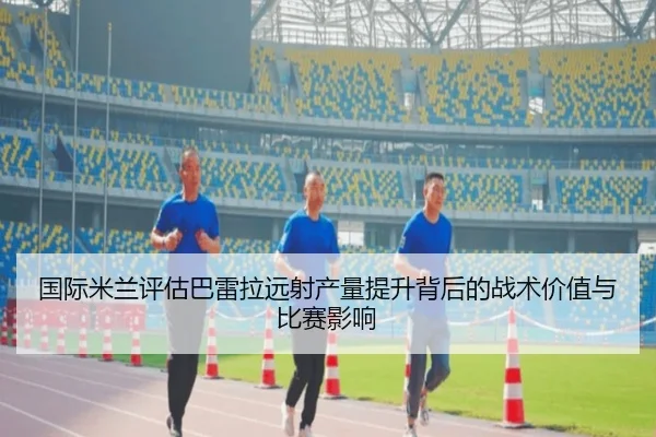 国际米兰评估巴雷拉远射产量提升背后的战术价值与比赛影响