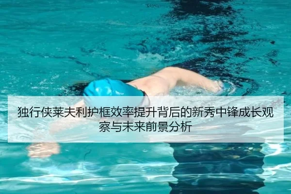独行侠莱夫利护框效率提升背后的新秀中锋成长观察与未来前景分析