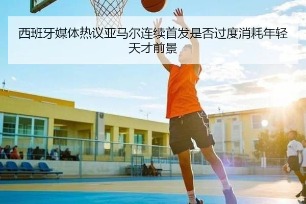 西班牙媒体热议亚马尔连续首发是否过度消耗年轻天才前景