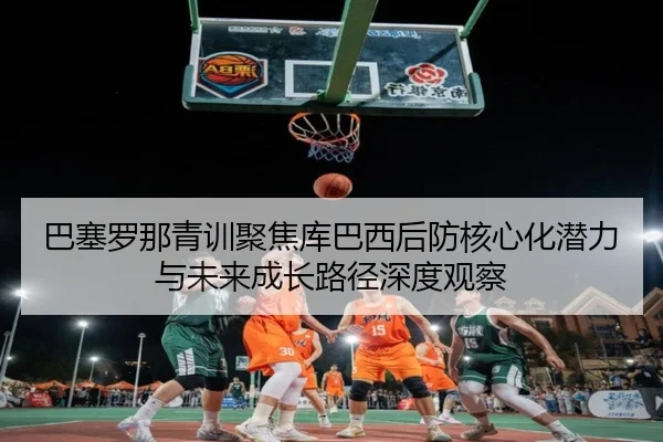 巴塞罗那青训聚焦库巴西后防核心化潜力与未来成长路径深度观察