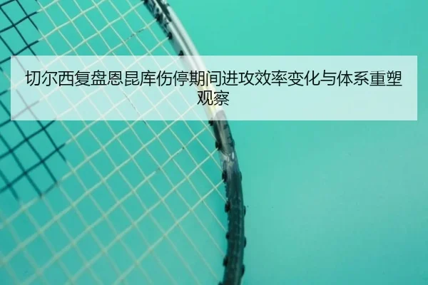 切尔西复盘恩昆库伤停期间进攻效率变化与体系重塑观察