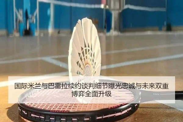 国际米兰与巴雷拉续约谈判细节曝光忠诚与未来双重博弈全面升级