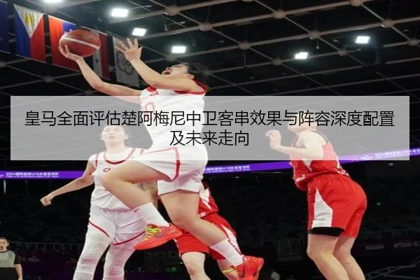 皇马全面评估楚阿梅尼中卫客串效果与阵容深度配置及未来走向