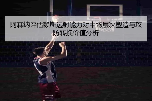 阿森纳评估赖斯远射能力对中场层次塑造与攻防转换价值分析