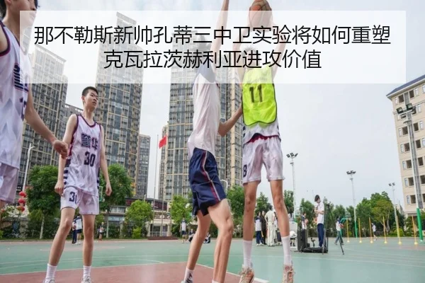那不勒斯新帅孔蒂三中卫实验将如何重塑克瓦拉茨赫利亚进攻价值
