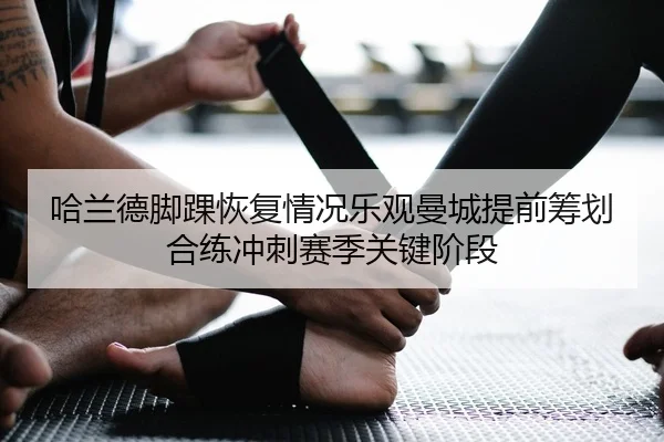 哈兰德脚踝恢复情况乐观曼城提前筹划合练冲刺赛季关键阶段