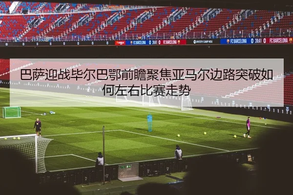 巴萨迎战毕尔巴鄂前瞻聚焦亚马尔边路突破如何左右比赛走势