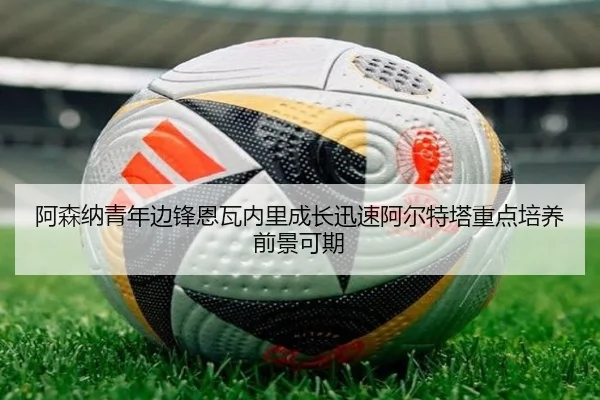 阿森纳青年边锋恩瓦内里成长迅速阿尔特塔重点培养前景可期